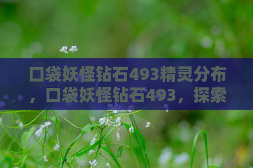 口袋妖怪钻石493精灵分布，口袋妖怪钻石493，探索未知世界的奇妙旅程