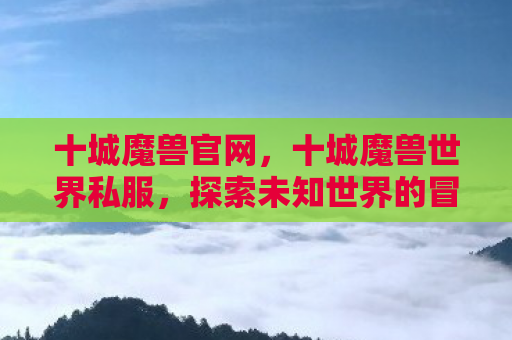 十城魔兽官网，十城魔兽世界私服，探索未知世界的冒险之旅