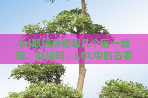 lol恕瑞玛和哪几个区一起玩，恕瑞玛，LOL中的古老帝国与神秘符文