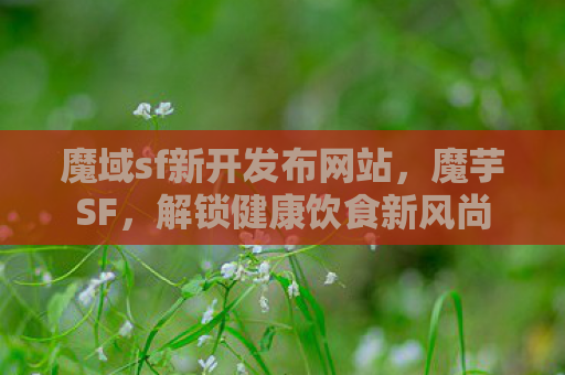 魔域sf新开发布网站，魔芋SF，解锁健康饮食新风尚