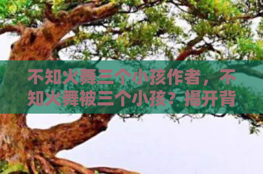 不知火舞三个小孩作者，不知火舞被三个小孩？揭开背后的真相
