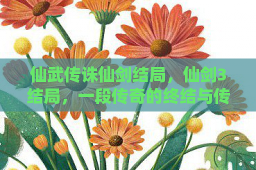 仙武传诛仙剑结局，仙剑3结局，一段传奇的终结与传承