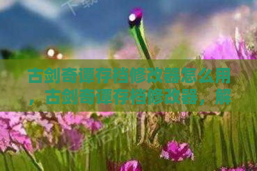 古剑奇谭存档修改器怎么用，古剑奇谭存档修改器，解锁游戏新世界的钥匙