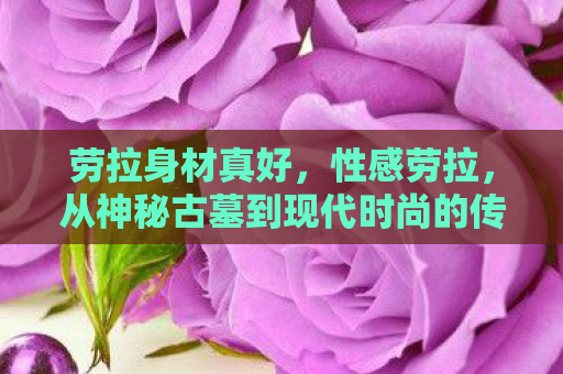 劳拉身材真好，性感劳拉，从神秘古墓到现代时尚的传奇之旅