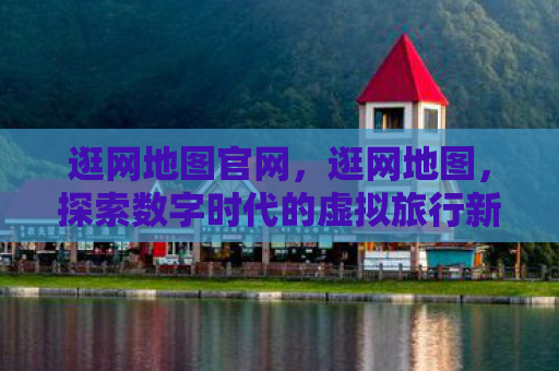 逛网地图官网，逛网地图，探索数字时代的虚拟旅行新体验