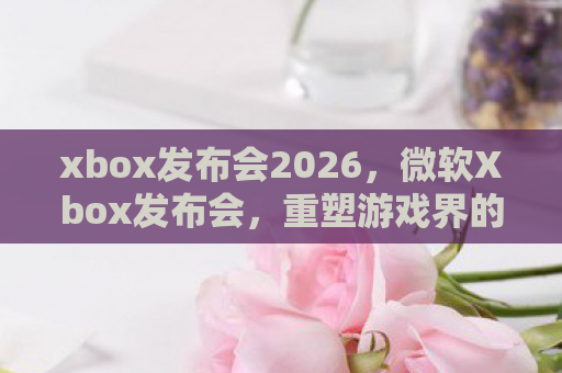 xbox发布会2026，微软Xbox发布会，重塑游戏界的未来