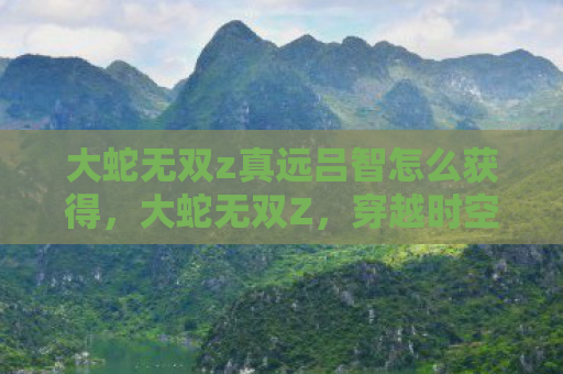 大蛇无双z真远吕智怎么获得，大蛇无双Z，穿越时空的终极对决