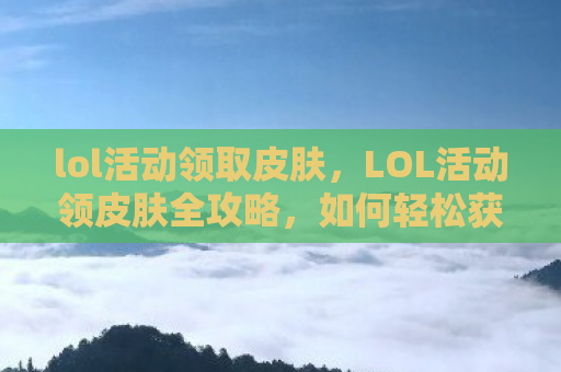 lol活动领取皮肤，LOL活动领皮肤全攻略，如何轻松获取心仪皮肤？
