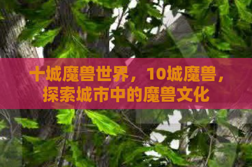 十城魔兽世界，10城魔兽，探索城市中的魔兽文化