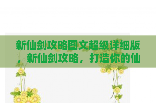 新仙剑攻略图文超级详细版，新仙剑攻略，打造你的仙侠传奇