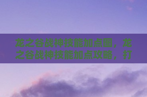 龙之谷战神技能加点图，龙之谷战神技能加点攻略，打造无敌战士