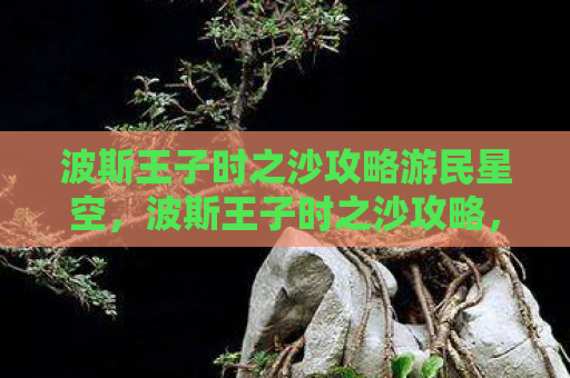 波斯王子时之沙攻略游民星空，波斯王子时之沙攻略，解锁古老传说的秘密