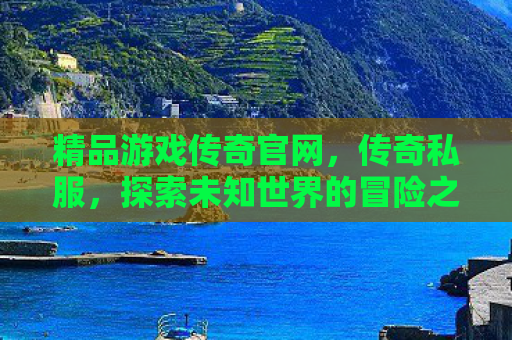 精品游戏传奇官网，传奇私服，探索未知世界的冒险之旅