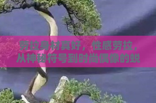 劳拉身材真好，性感劳拉，从神秘符号到时尚偶像的蜕变