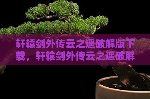 轩辕剑外传云之遥破解版下载，轩辕剑外传云之遥破解，探寻古老传说的秘密