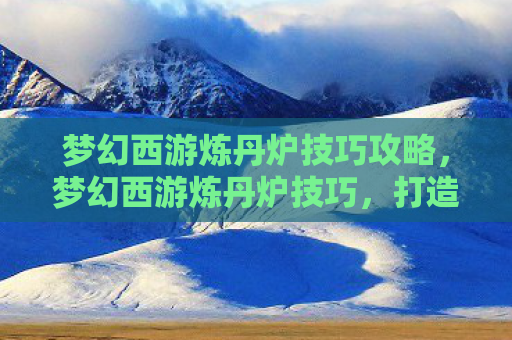 梦幻西游炼丹炉技巧攻略，梦幻西游炼丹炉技巧，打造极品丹药的秘诀