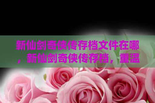 新仙剑奇侠传存档文件在哪，新仙剑奇侠传存档，重温经典，找回那些年的感动