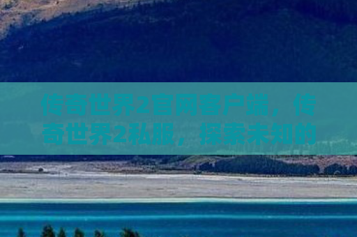 传奇世界2官网客户端，传奇世界2私服，探索未知的游戏世界