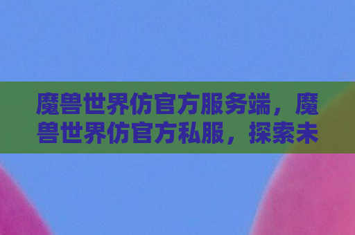 魔兽世界仿官方服务端，魔兽世界仿官方私服，探索未知世界的冒险之旅