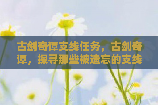 古剑奇谭支线任务，古剑奇谭，探寻那些被遗忘的支线故事