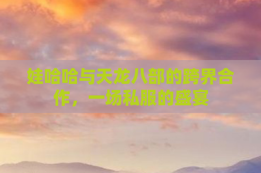 娃哈哈与天龙八部的跨界合作，一场私服的盛宴