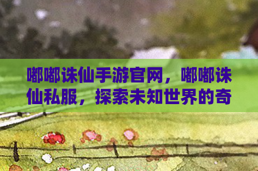 嘟嘟诛仙手游官网，嘟嘟诛仙私服，探索未知世界的奇幻之旅
