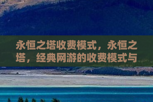 永恒之塔收费模式，永恒之塔，经典网游的收费模式与玩家体验