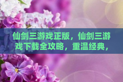 仙剑三游戏正版，仙剑三游戏下载全攻略，重温经典，再续前缘