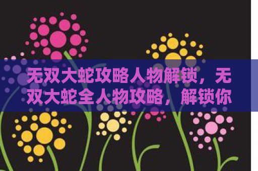 无双大蛇攻略人物解锁，无双大蛇全人物攻略，解锁你的战斗潜能