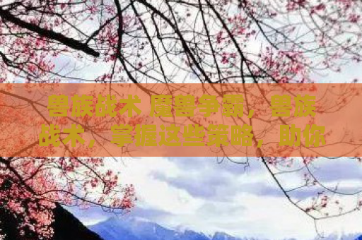 兽族战术 魔兽争霸，兽族战术，掌握这些策略，助你称霸游戏