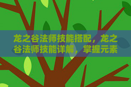 龙之谷法师技能搭配，龙之谷法师技能详解，掌握元素之力，成就传奇法师