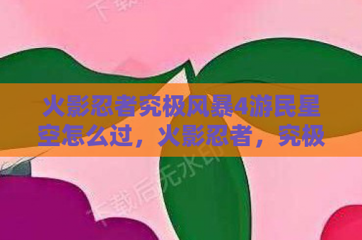 火影忍者究极风暴4游民星空怎么过，火影忍者，究极风暴4——重温经典，燃爆你的战斗激情