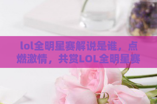 lol全明星赛解说是谁，点燃激情，共赏LOL全明星赛，专业解说带你领略电竞盛宴