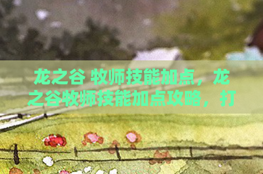 龙之谷 牧师技能加点，龙之谷牧师技能加点攻略，打造高效治疗与辅助角色