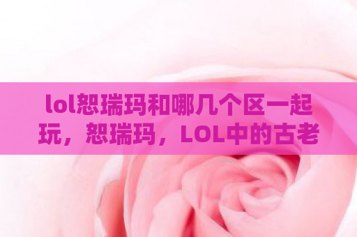lol恕瑞玛和哪几个区一起玩，恕瑞玛，LOL中的古老帝国与传奇故事