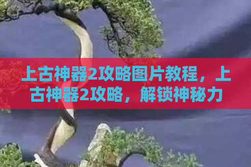 上古神器2攻略图片教程，上古神器2攻略，解锁神秘力量的关键步骤