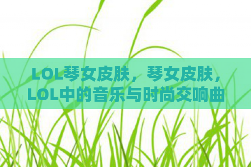 LOL琴女皮肤，琴女皮肤，LOL中的音乐与时尚交响曲