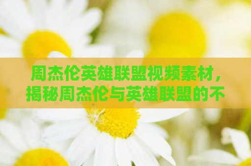 周杰伦英雄联盟视频素材，揭秘周杰伦与英雄联盟的不解之缘