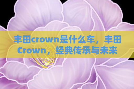 丰田crown是什么车，丰田Crown，经典传承与未来展望