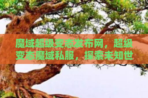 魔域超级变态发布网，超级变态魔域私服，探索未知世界的奇幻之旅