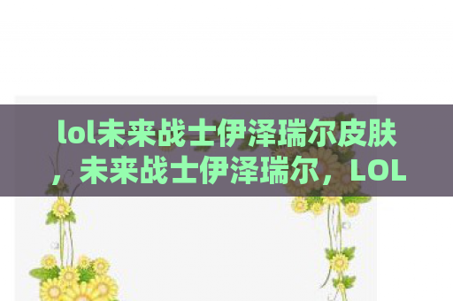 lol未来战士伊泽瑞尔皮肤，未来战士伊泽瑞尔，LOL中的科技先驱