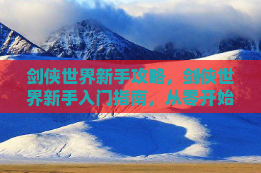 剑侠世界新手攻略，剑侠世界新手入门指南，从零开始打造你的江湖之旅