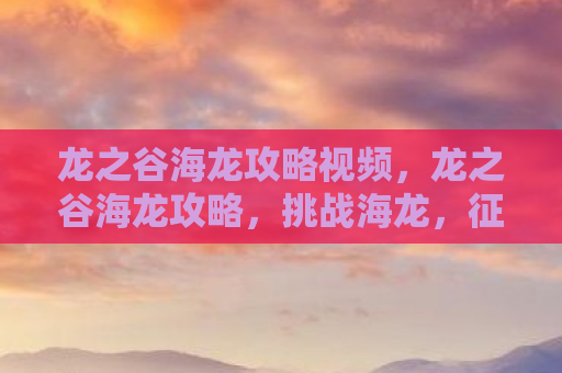 龙之谷海龙攻略视频，龙之谷海龙攻略，挑战海龙，征服海洋的终极指南