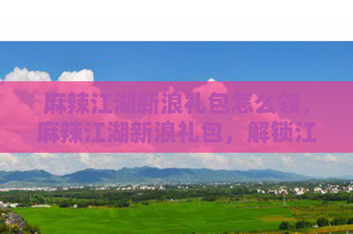 麻辣江湖新浪礼包怎么领，麻辣江湖新浪礼包，解锁江湖新姿势，畅享麻辣盛宴