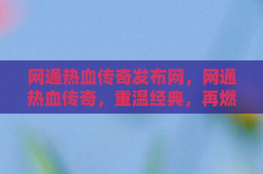 网通热血传奇发布网，网通热血传奇，重温经典，再燃激情