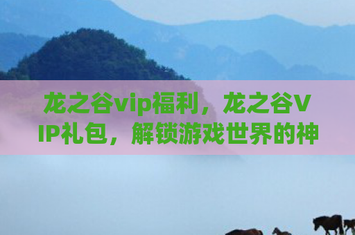 龙之谷vip福利，龙之谷VIP礼包，解锁游戏世界的神秘钥匙