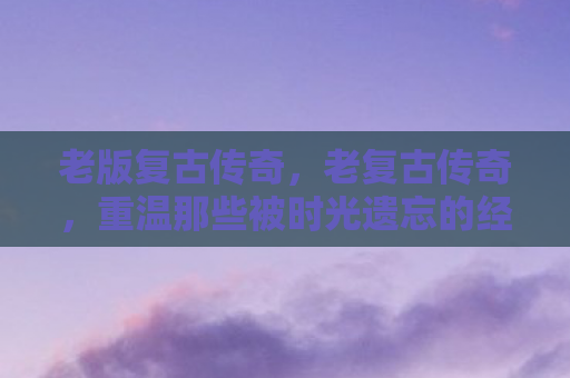老版复古传奇，老复古传奇，重温那些被时光遗忘的经典