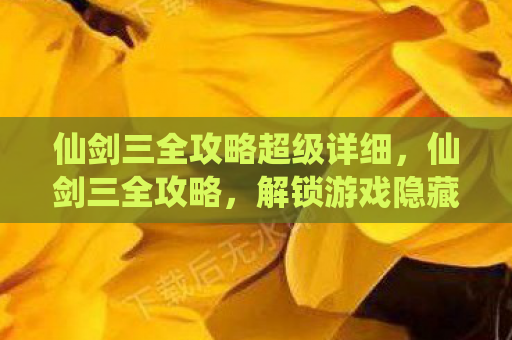 仙剑三全攻略超级详细，仙剑三全攻略，解锁游戏隐藏秘密，提升角色实力
