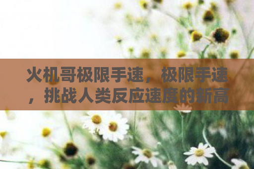 火机哥极限手速，极限手速，挑战人类反应速度的新高度