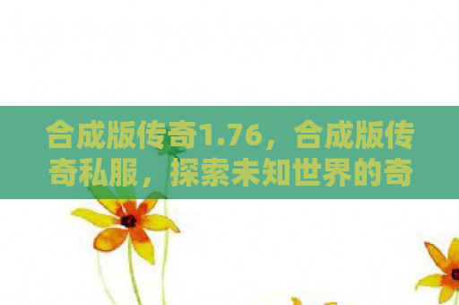 合成版传奇1.76，合成版传奇私服，探索未知世界的奇幻之旅